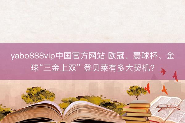 yabo888vip中国官方网站 欧冠、寰球杯、金球“三金上双” 登贝莱有多大契机?