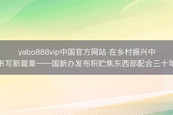 yabo888vip中国官方网站 在乡村振兴中书写新篇章——国新办发布积贮焦东西部配合三十年