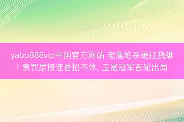 yabo888vip中国官方网站 老詹绝杀硬扛骁雄! 责罚层接连昏招不休， 卫冕冠军首轮出局