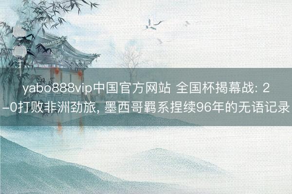 yabo888vip中国官方网站 全国杯揭幕战: 2-0打败非洲劲旅, 墨西哥羁系捏续96年的无语记录