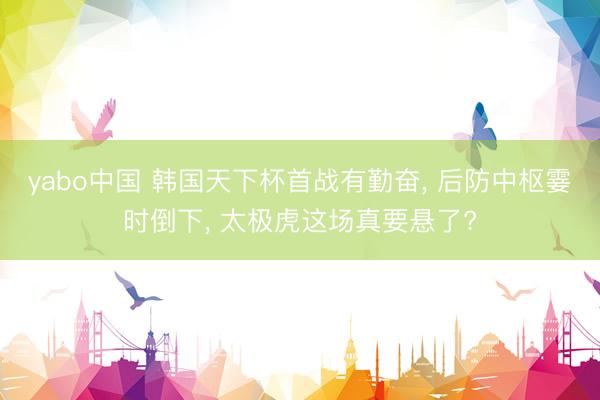 yabo中国 韩国天下杯首战有勤奋， 后防中枢霎时倒下， 太极虎这场真要悬了?