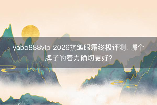 yabo888vip 2026抗皱眼霜终极评测: 哪个牌子的着力确切更好?
