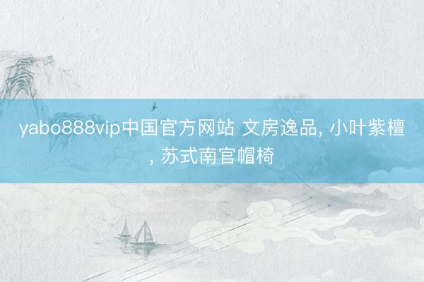 yabo888vip中国官方网站 文房逸品， 小叶紫檀， 苏式南官帽椅