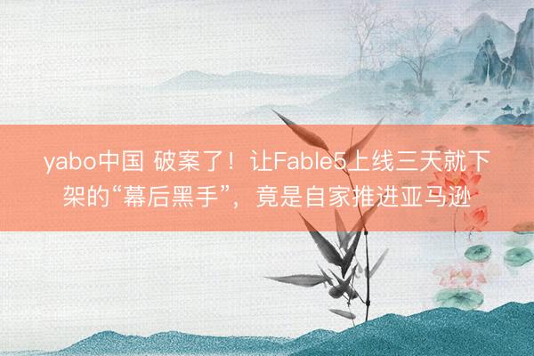 yabo中国 破案了！让Fable5上线三天就下架的“幕后黑手”，竟是自家推进亚马逊