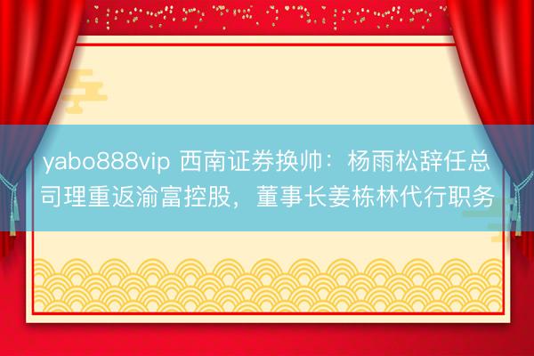 yabo888vip 西南证券换帅：杨雨松辞任总司理重返渝富控股，董事长姜栋林代行职务