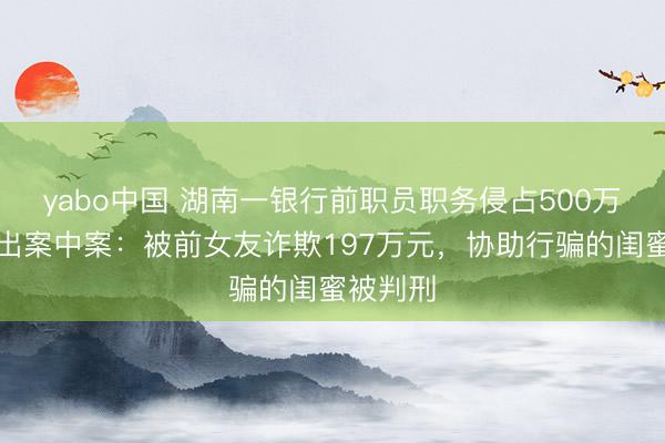 yabo中国 湖南一银行前职员职务侵占500万元，牵出案中案：被前女友诈欺197万元，协助行骗的闺蜜被判刑