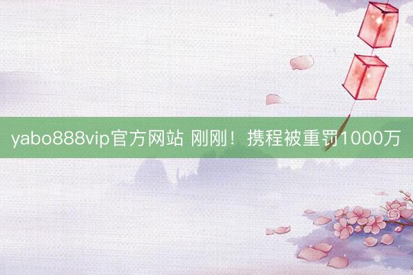 yabo888vip官方网站 刚刚！携程被重罚1000万