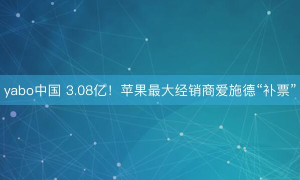 yabo中国 3.08亿！苹果最大经销商爱施德“补票”