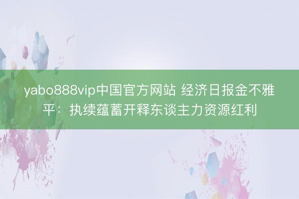 yabo888vip中国官方网站 经济日报金不雅平：执续蕴蓄开释东谈主力资源红利