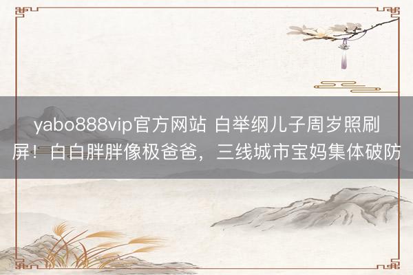 yabo888vip官方网站 白举纲儿子周岁照刷屏！白白胖胖像极爸爸，三线城市宝妈集体破防