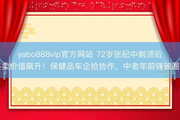 yabo888vip官方网站 72岁张纪中剃须后买卖价值飙升!保健品车企抢协作,中老年前锋破圈了