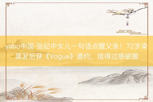 yabo中国 张纪中女儿一句话点醒父亲！72岁染黑发后获《Vogue》邀约，信得过感破圈