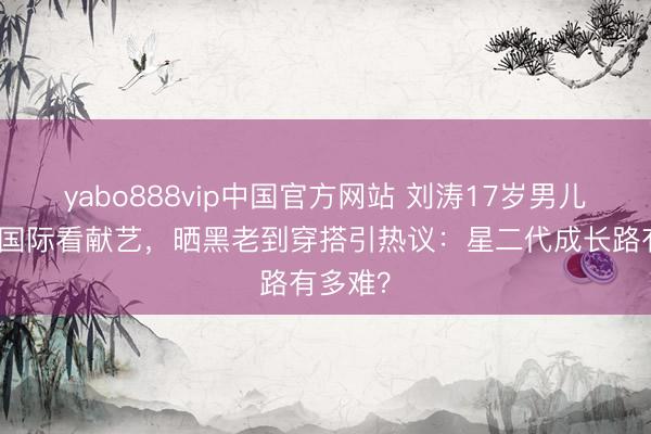yabo888vip中国官方网站 刘涛17岁男儿王紫嫣国际看献艺,晒黑老到穿搭引热议:星二代成长路有多难?