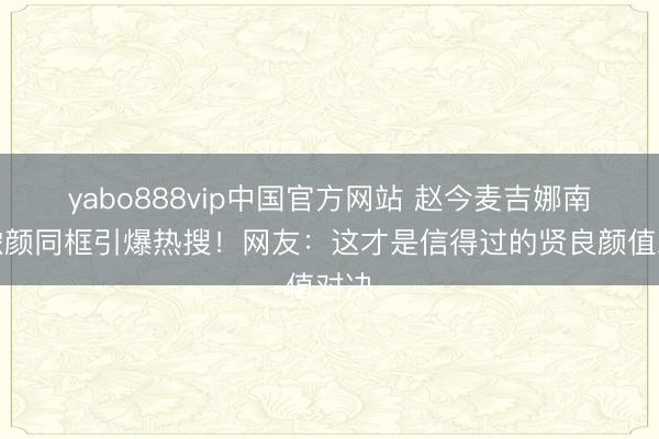 yabo888vip中国官方网站 赵今麦吉娜南法浓颜同框引爆热搜!网友:这才是信得过的贤良颜值对决