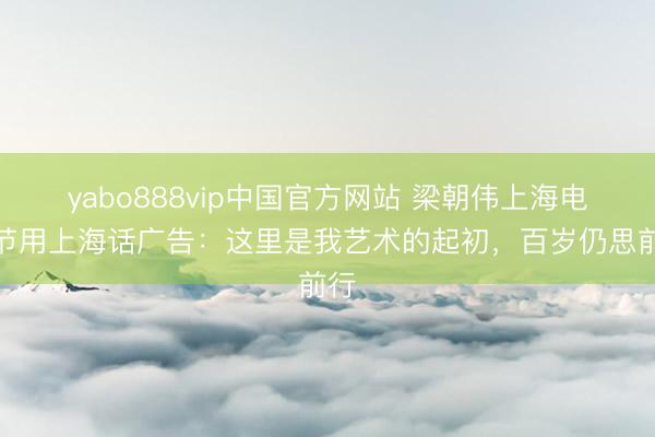yabo888vip中国官方网站 梁朝伟上海电影节用上海话广告：这里是我艺术的起初，百岁仍思前行