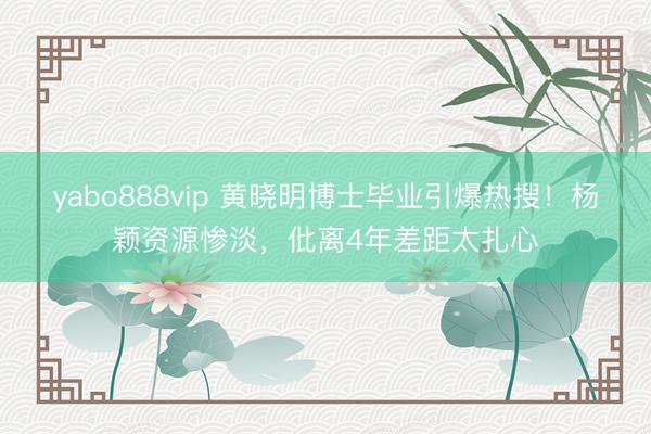 yabo888vip 黄晓明博士毕业引爆热搜！杨颖资源惨淡，仳离4年差距太扎心