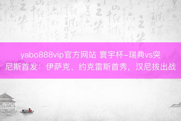 yabo888vip官方网站 寰宇杯-瑞典vs突尼斯首发：伊萨克、约克雷斯首秀，汉尼拔出战