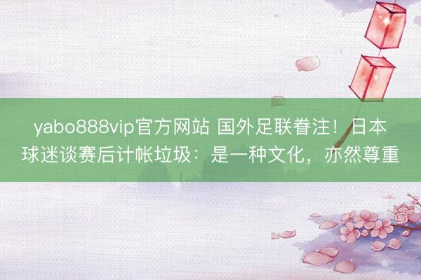 yabo888vip官方网站 国外足联眷注！日本球迷谈赛后计帐垃圾：是一种文化，亦然尊重