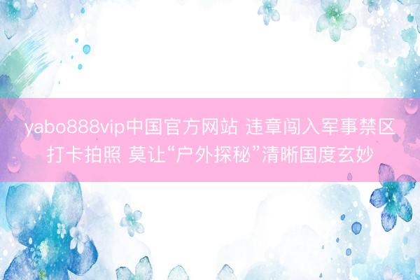 yabo888vip中国官方网站 违章闯入军事禁区打卡拍照 莫让“户外探秘”清晰国度玄妙
