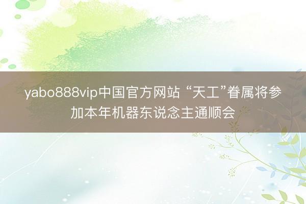 yabo888vip中国官方网站 “天工”眷属将参加本年机器东说念主通顺会