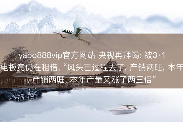 yabo888vip官方网站 央视再拜谒: 被3·15晚会曝光的超标锂电板竟仍在租借， “风头已过程去了， 产销两旺， 本年产量又涨了两三倍”