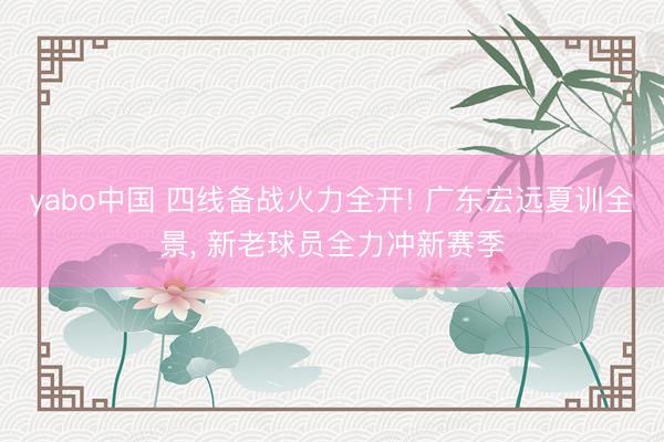 yabo中国 四线备战火力全开! 广东宏远夏训全景， 新老球员全力冲新赛季