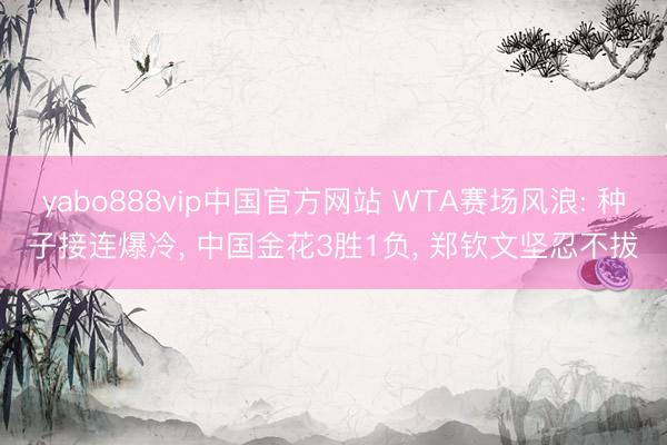 yabo888vip中国官方网站 WTA赛场风浪: 种子接连爆冷， 中国金花3胜1负， 郑钦文坚忍不拔