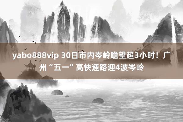 yabo888vip 30日市内岑岭瞻望超3小时！广州“五一”高快速路迎4波岑岭