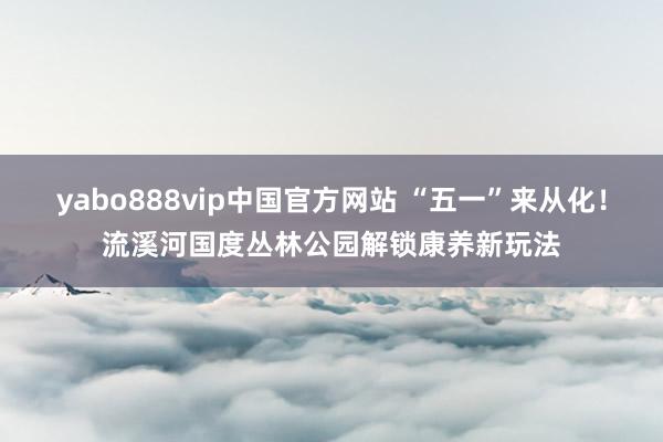 yabo888vip中国官方网站 “五一”来从化！流溪河国度丛林公园解锁康养新玩法