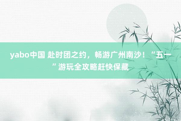 yabo中国 赴时团之约,畅游广州南沙!“五一”游玩全攻略赶快保藏