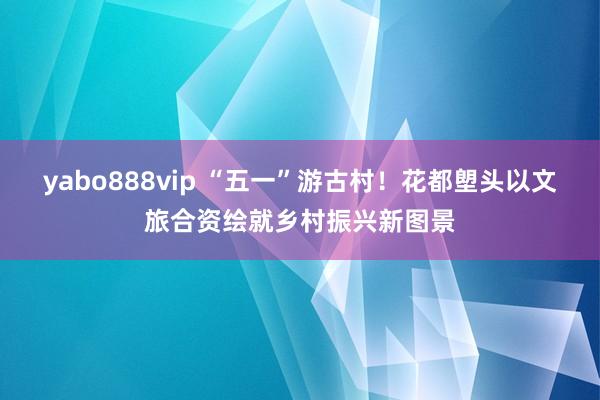 yabo888vip “五一”游古村!花都塱头以文旅合资绘就乡村振兴新图景