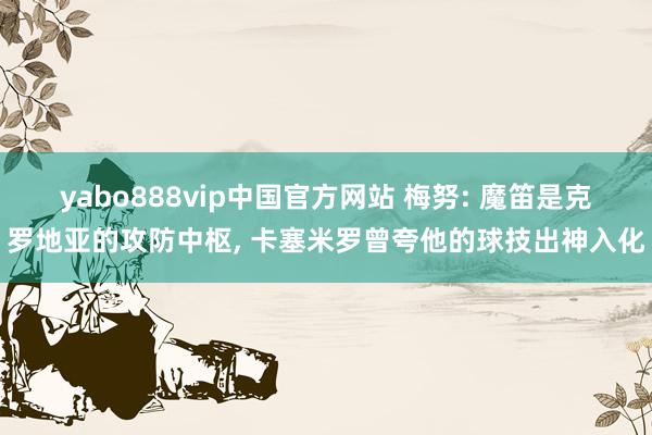 yabo888vip中国官方网站 梅努: 魔笛是克罗地亚的攻防中枢， 卡塞米罗曾夸他的球技出神入化