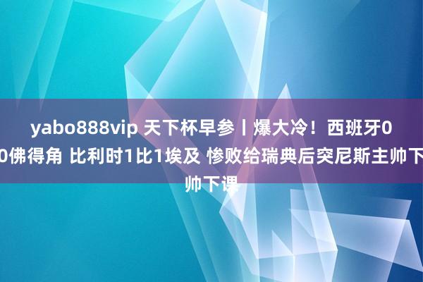 yabo888vip 天下杯早参丨爆大冷！西班牙0比0佛得角 比利时1比1埃及 惨败给瑞典后突尼斯主帅下课