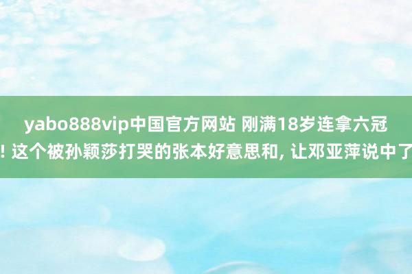 yabo888vip中国官方网站 刚满18岁连拿六冠! 这个被孙颖莎打哭的张本好意思和， 让邓亚萍说中了