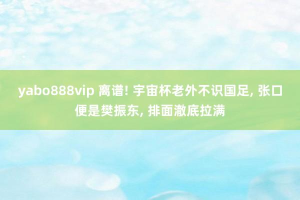 yabo888vip 离谱! 宇宙杯老外不识国足, 张口便是樊振东, 排面澈底拉满
