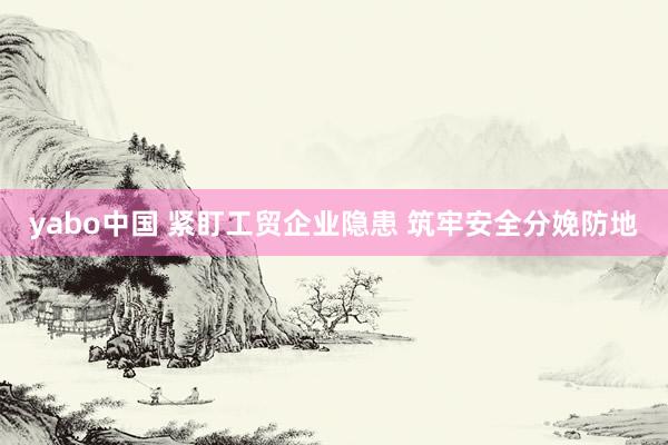 yabo中国 紧盯工贸企业隐患 筑牢安全分娩防地