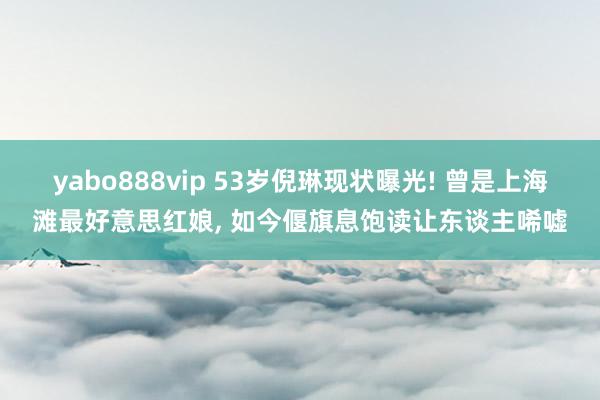 yabo888vip 53岁倪琳现状曝光! 曾是上海滩最好意思红娘， 如今偃旗息饱读让东谈主唏嘘