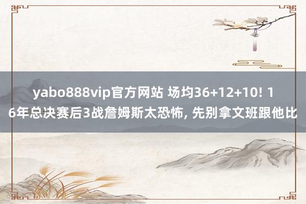 yabo888vip官方网站 场均36+12+10! 16年总决赛后3战詹姆斯太恐怖, 先别拿文班跟他比
