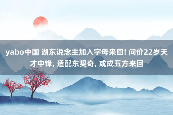 yabo中国 湖东说念主加入字母来回! 问价22岁天才中锋, 适配东契奇, 或成五方来回