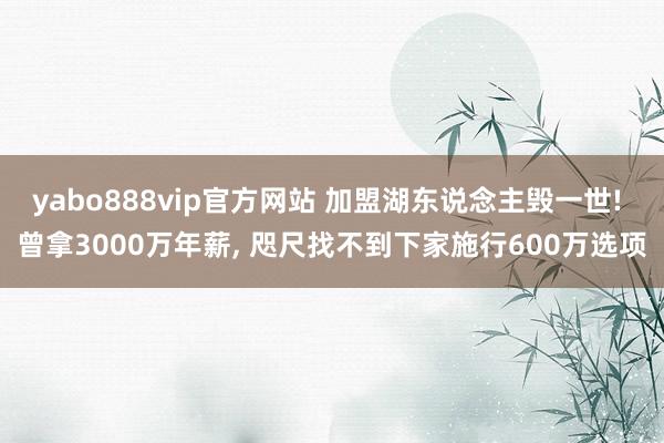 yabo888vip官方网站 加盟湖东说念主毁一世! 曾拿3000万年薪， 咫尺找不到下家施行600万选项