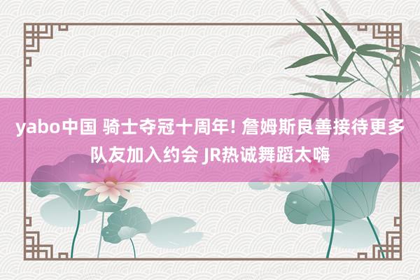 yabo中国 骑士夺冠十周年! 詹姆斯良善接待更多队友加入约会 JR热诚舞蹈太嗨