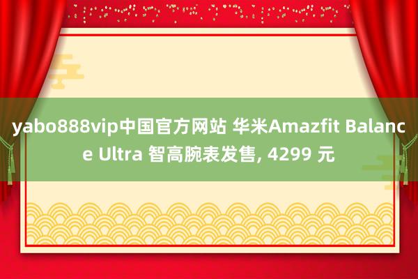 yabo888vip中国官方网站 华米Amazfit Balance Ultra 智高腕表发售, 4299 元