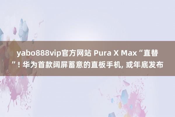 yabo888vip官方网站 Pura X Max“直替”! 华为首款阔屏蓄意的直板手机, 或年底发布