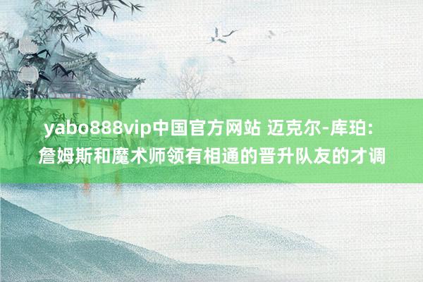 yabo888vip中国官方网站 迈克尔-库珀: 詹姆斯和魔术师领有相通的晋升队友的才调