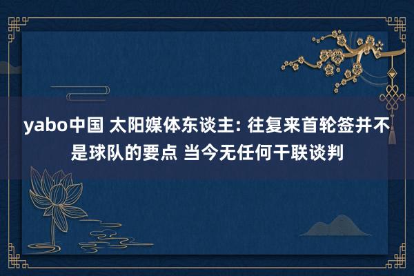 yabo中国 太阳媒体东谈主: 往复来首轮签并不是球队的要点 当今无任何干联谈判