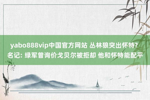 yabo888vip中国官方网站 丛林狼突出怀特? 名记: 绿军曾询价戈贝尔被拒却 他和怀特能配平